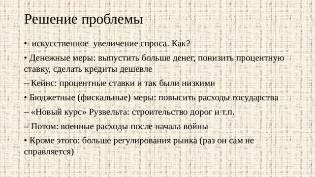 Решение проблемы   • искусственное увеличение спроса. Как? • Денежные меры: выпустить больше денег, понизить процентную ставку, сделать кредиты дешевле – Кейнс: процентные ставки и так были низкими • Бюджетные (фискальные) меры: повысить расходы государства – «Новый курс» Рузвельта: строительство дорог и т.п. – Потом: военные расходы после начала войны • Кроме этого: больше регулирования рынка (раз он сам не справляется) 