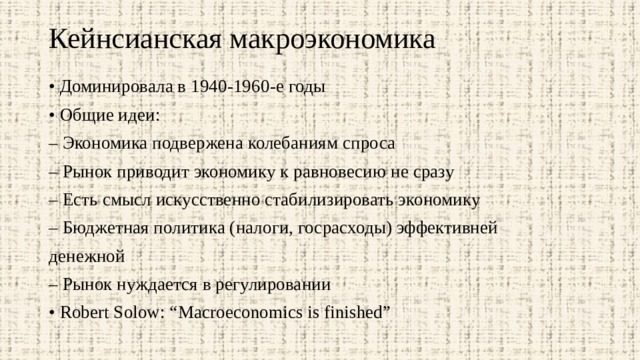 Кейнсианская макроэкономика   • Доминировала в 1940-1960-е годы • Общие идеи: – Экономика подвержена колебаниям спроса – Рынок приводит экономику к равновесию не сразу – Есть смысл искусственно стабилизировать экономику – Бюджетная политика (налоги, госрасходы) эффективней денежной – Рынок нуждается в регулировании • Robert Solow: “Macroeconomics is finished” 