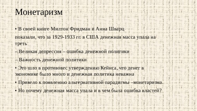 Монетаризм   • В своей книге Милтон Фридман и Анна Шварц показали, что за 1929-1933 гг. в США денежная масса упала на треть – Великая депрессия – ошибка денежной политики – Важность денежной политики • Это шло в противовес утверждению Кейнса, что денег в экономике было много и денежная политика неважна • Привело к появлению альтернативной парадигмы –монетаризма. • Но почему денежная масса упала и в чем была ошибка властей? 