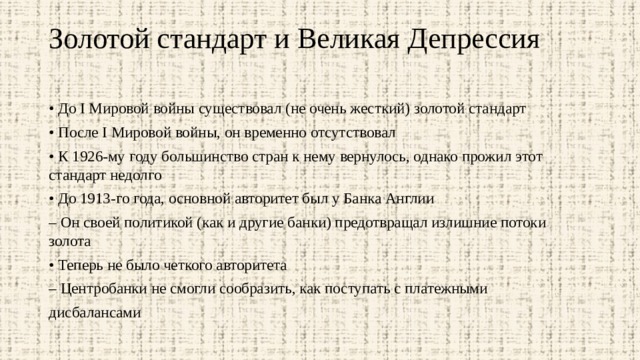 Золотой стандарт и Великая Депрессия   • До I Мировой войны существовал (не очень жесткий) золотой стандарт • После I Мировой войны, он временно отсутствовал • К 1926-му году большинство стран к нему вернулось, однако прожил этот стандарт недолго • До 1913-го года, основной авторитет был у Банка Англии – Он своей политикой (как и другие банки) предотвращал излишние потоки золота • Теперь не было четкого авторитета – Центробанки не смогли сообразить, как поступать с платежными дисбалансами 