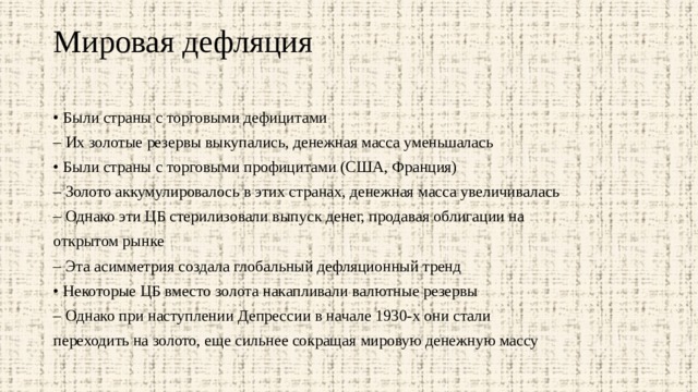 Мировая дефляция   • Были страны с торговыми дефицитами – Их золотые резервы выкупались, денежная масса уменьшалась • Были страны с торговыми профицитами (США, Франция) – Золото аккумулировалось в этих странах, денежная масса увеличивалась – Однако эти ЦБ стерилизовали выпуск денег, продавая облигации на открытом рынке – Эта асимметрия создала глобальный дефляционный тренд • Некоторые ЦБ вместо золота накапливали валютные резервы – Однако при наступлении Депрессии в начале 1930-х они стали переходить на золото, еще сильнее сокращая мировую денежную массу 