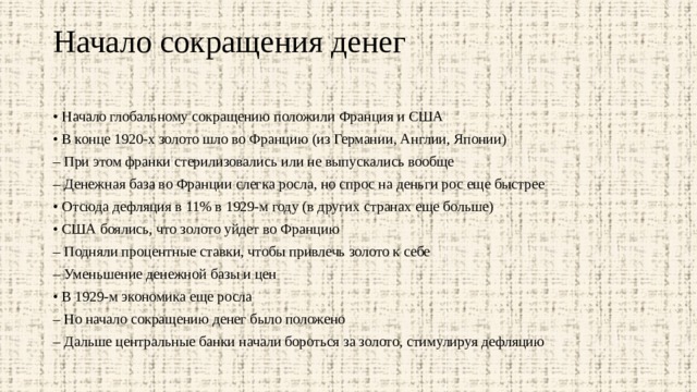 Начало сокращения денег   • Начало глобальному сокращению положили Франция и США • В конце 1920-х золото шло во Францию (из Германии, Англии, Японии) – При этом франки стерилизовались или не выпускались вообще – Денежная база во Франции слегка росла, но спрос на деньги рос еще быстрее • Отсюда дефляция в 11% в 1929-м году (в других странах еще больше) • США боялись, что золото уйдет во Францию – Подняли процентные ставки, чтобы привлечь золото к себе – Уменьшение денежной базы и цен • В 1929-м экономика еще росла – Но начало сокращению денег было положено – Дальше центральные банки начали бороться за золото, стимулируя дефляцию 