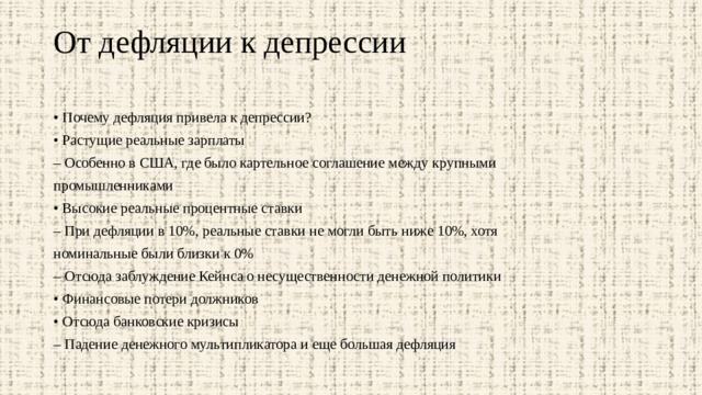 От дефляции к депрессии   • Почему дефляция привела к депрессии? • Растущие реальные зарплаты – Особенно в США, где было картельное соглашение между крупными промышленниками • Высокие реальные процентные ставки – При дефляции в 10%, реальные ставки не могли быть ниже 10%, хотя номинальные были близки к 0% – Отсюда заблуждение Кейнса о несущественности денежной политики • Финансовые потери должников • Отсюда банковские кризисы – Падение денежного мультипликатора и еще большая дефляция 
