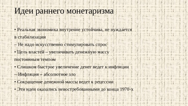 Идеи раннего монетаризма   • Реальная экономика внутренне устойчива, не нуждается в стабилизации – Не надо искусственно стимулировать спрос • Цель властей – увеличивать денежную массу постоянным темпом • Слишком быстрое увеличение денег ведет к инфляции – Инфляция – абсолютное зло • Сокращение денежной массы ведет к рецессии • Эти идеи оказались невостребованными до конца 1970-х 