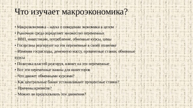 Что изучает макроэкономика?   • Макроэкономика – наука о поведении экономики в целом • Рыночная среда определяет множество переменных – ВВП, инвестиции, потребление, обменные курсы, цены • Госорганы реагируют на эти переменные в своей политике – Изменяя госрасходы, денежную массу, процентные ставки, обменные курсы • Политика властей реагируя, влияет на эти переменные • Все эти переменные важны для инвесторов – Что движет обменными курсами? – Как центральные банки устанавливают процентные ставки? – Причины кризисов? – Можно ли предсказывать эти движения? 