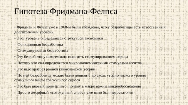 Гипотеза Фридмана-Фелпса   • Фридман и Фелпс уже в 1968-м были убеждены, что у безработицы есть естественный долгосрочный уровень • Этот уровень определяется структурой экономики – Фрикционная безработица – Стимулирующая безработица • Эту безработицу невозможно понизить стимулированием спроса – Потому что она определяется микроэкономическими стимулами агентов • Это шло вразрез ранней кейнсианской теории – По ней безработицу можно было понизить до сколь угодно низкого уровня стимулированием совокупного спроса • Это был первый пример того, почему в макро важны микрообоснования – Просто аморфный «совокупный спрос» уже явно был недостаточен 