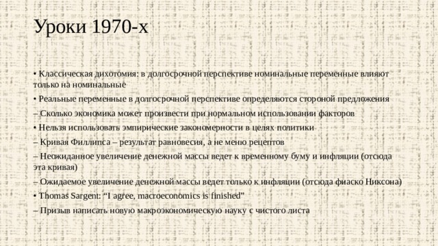 Уроки 1970-х   • Классическая дихотомия: в долгосрочной перспективе номинальные переменные влияют только на номинальные • Реальные переменные в долгосрочной перспективе определяются стороной предложения – Сколько экономика может произвести при нормальном использовании факторов • Нельзя использовать эмпирические закономерности в целях политики – Кривая Филлипса – результат равновесия, а не меню рецептов – Неожиданное увеличение денежной массы ведет к временному буму и инфляции (отсюда эта кривая) – Ожидаемое увеличение денежной массы ведет только к инфляции (отсюда фиаско Никсона) • Thomas Sargent: “I agree, macroeconomics is finished” – Призыв написать новую макроэкономическую науку с чистого листа 