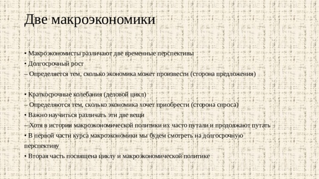 Две макроэкономики   • Макроэкономисты различают две временные перспективы • Долгосрочный рост – Определяется тем, сколько экономика может произвести (сторона предложения) • Краткосрочные колебания (деловой цикл) – Определяются тем, сколько экономика хочет приобрести (сторона спроса) • Важно научиться различать эти две вещи – Хотя в истории макроэкономической политики их часто путали и продолжают путать • В первой части курса макроэкономики мы будем смотреть на долгосрочную перспективу • Вторая часть посвящена циклу и макроэкономической политике 