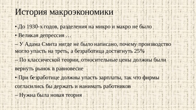 История макроэкономики   • До 1930-х годов, разделения на микро и макро не было • Великая депрессия … – У Адама Смита нигде не было написано, почему производство могло упасть на треть, а безработица достигнуть 25% – По классической теории, относительные цены должны были вернуть рынок в равновесие • При безработице должны упасть зарплаты, так что фирмы согласились бы держать и нанимать работников – Нужна была новая теория 