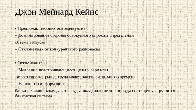 Джон Мейнард Кейнс   • Предложил теорию, основанную на – Доминировании стороны совокупного спроса в определении объема выпуска – Отклонениях от конкурентного равновесия • Отклонения: – Медленно подстраивающиеся цены и зарплаты :  корректировка рынка труда может занять очень много времени – Неполнота информации: банки не знают, кому давать ссуды, вкладчики не знают, куда нести деньги, рушится банковская система 