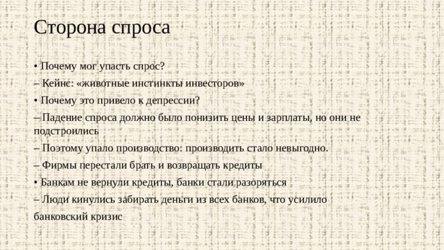 Сторона спроса   • Почему мог упасть спрос? – Кейнс: «животные инстинкты инвесторов» • Почему это привело к депрессии? – Падение спроса должно было понизить цены и зарплаты, но они не подстроились – Поэтому упало производство: производить стало невыгодно. – Фирмы перестали брать и возвращать кредиты • Банкам не вернули кредиты, банки стали разоряться – Люди кинулись забирать деньги из всех банков, что усилило банковский кризис 