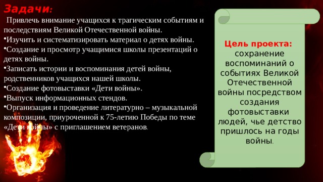  Задачи :  Привлечь внимание учащихся к трагическим событиям и последствиям Великой Отечественной войны. Изучить и систематизировать материал о детях войны. Создание и просмотр учащимися школы презентаций о детях войны. Записать истории и воспоминания детей войны, родственников учащихся нашей школы. Создание фотовыставки «Дети войны». Выпуск информационных стендов. Организация и проведение литературно – музыкальной композиции, приуроченной к 75-летию Победы по теме «Дети войны» с приглашением ветеранов . Цель проекта: сохранение воспоминаний о событиях Великой Отечественной войны посредством создания фотовыставки людей, чье детство пришлось на годы войны . 