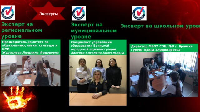 Эксперты Эксперт на региональном уровне Эксперт на муниципальном уровне Эксперт на школьном уровне Председатель комитета по образованию, науке, культуре и СМИ Журавлева Людмила Федоровна Специалист управления образования Брянской городской администрации Лаптева Ангелина Анатольевна Директор МБОУ СОШ №9 г. Брянска Гурова Ирина Владимировна 