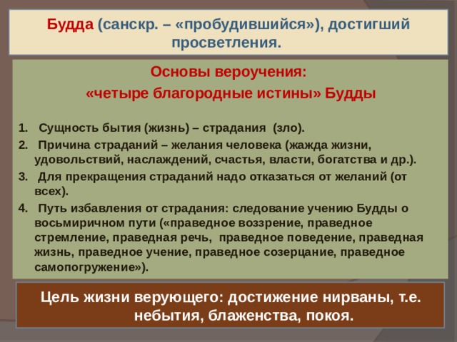 Будда  (санскр. – «пробудившийся»), достигший просветления. Основы вероучения: «четыре благородные истины» Будды 1.  Сущность бытия (жизнь) – страдания (зло). 2. Причина страданий – желания человека (жажда жизни, удовольствий, наслаждений, счастья, власти, богатства и др.). 3. Для прекращения страданий надо отказаться от желаний (от всех). 4. Путь избавления от страдания: следование учению Будды о восьмиричном пути («праведное воззрение, праведное стремление, праведная речь, праведное поведение, праведная жизнь, праведное учение, праведное созерцание, праведное самопогружение»).  Цель жизни верующего: достижение нирваны, т.е. небытия, блаженства, покоя. 