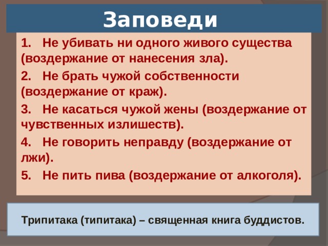 Заповеди 1. Не убивать ни одного живого существа (воздержание от нанесения зла). 2. Не брать чужой собственности (воздержание от краж). 3. Не касаться чужой жены (воздержание от чувственных излишеств). 4. Не говорить неправду (воздержание от лжи). 5. Не пить пива (воздержание от алкоголя). Трипитака (типитака) – священная книга буддистов.  