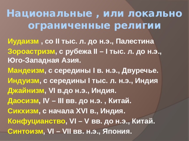 Национальные , или локально ограниченные религии Иудаизм , со II тыс. л. до н.э., Палестина Зороастризм , с рубежа II – I тыс. л. до н.э., Юго-Западная Азия. Мандеизм , с середины I в. н.э., Двуречье. Индуизм , с середины I тыс. л. н.э., Индия Джайнизм , VI в.до н.э., Индия. Даосизм , IV – III вв. до н.э. , Китай. Сикхизм , с начала XVI в., Индия. Конфуцианство , VI – V вв. до н.э., Китай. Синтоизм , VI – VII вв. н.э., Япония. 