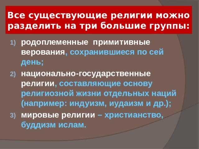 Все существующие религии можно разделить на три большие группы: родоплеменные примитивные верования , сохранившиеся по сей день; национально-государственные религии , составляющие основу религиозной жизни отдельных наций (например: индуизм, иудаизм и др.); мировые религии – христианство, буддизм ислам. 