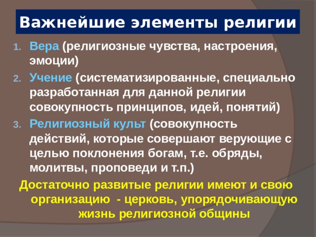 Важнейшие элементы религии Вера (религиозные чувства, настроения, эмоции) Учение (систематизированные, специально разработанная для данной религии совокупность принципов, идей, понятий) Религиозный культ (совокупность действий, которые совершают верующие с целью поклонения богам, т.е. обряды, молитвы, проповеди и т.п.) Достаточно развитые религии имеют и свою организацию - церковь, упорядочивающую жизнь религиозной общины  