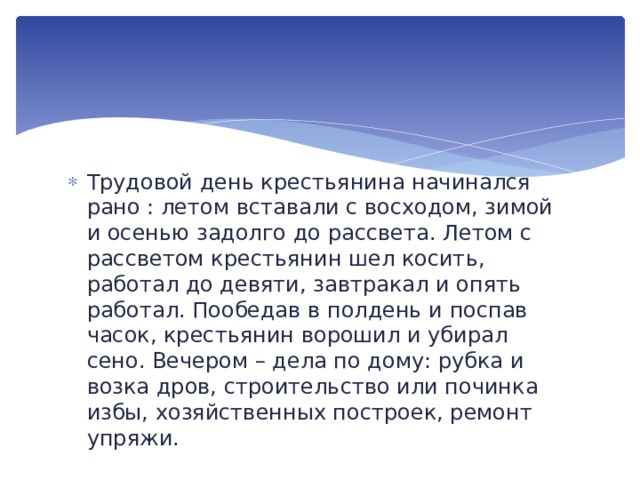 Трудовой день крестьянина начинался рано : летом вставали с восходом, зимой и осенью задолго до рассвета. Летом с рассветом крестьянин шел косить, работал до девяти, завтракал и опять работал. Пообедав в полдень и поспав часок, крестьянин ворошил и убирал сено. Вечером – дела по дому: рубка и возка дров, строительство или починка избы, хозяйственных построек, ремонт упряжи. 