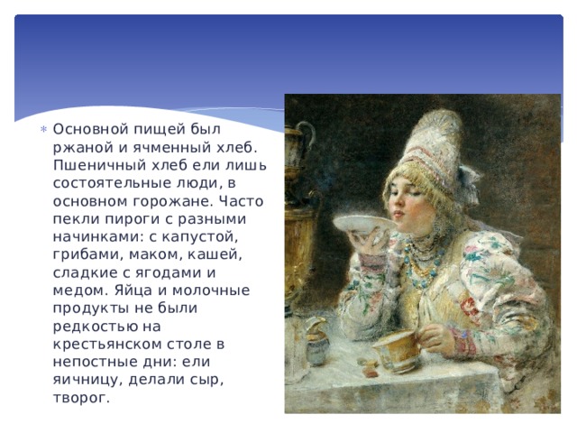 Основной пищей был ржаной и ячменный хлеб. Пшеничный хлеб ели лишь состоятельные люди, в основном горожане. Часто пекли пироги с разными начинками: с капустой, грибами, маком, кашей, сладкие с ягодами и медом. Яйца и молочные продукты не были редкостью на крестьянском столе в непостные дни: ели яичницу, делали сыр, творог. 