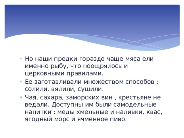 Но наши предки гораздо чаще мяса ели именно рыбу, что поощрялось и церковными правилами. Ее заготавливали множеством способов : солили. вялили, сушили. Чая, сахара, заморских вин , крестьяне не ведали. Доступны им были самодельные напитки : меды хмельные и наливки, квас, ягодный морс и ячменное пиво. 