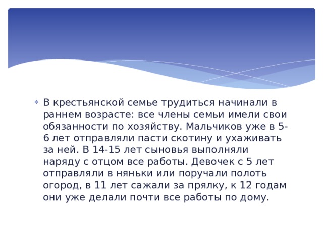В крестьянской семье трудиться начинали в раннем возрасте: все члены семьи имели свои обязанности по хозяйству. Мальчиков уже в 5-6 лет отправляли пасти скотину и ухаживать за ней. В 14-15 лет сыновья выполняли наряду с отцом все работы. Девочек с 5 лет отправляли в няньки или поручали полоть огород, в 11 лет сажали за прялку, к 12 годам они уже делали почти все работы по дому. 