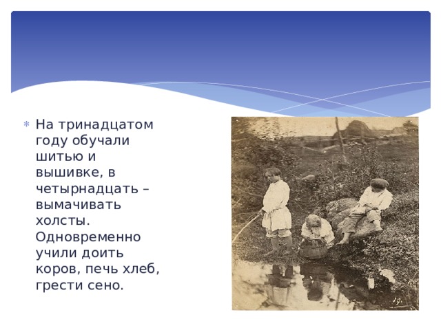 На тринадцатом году обучали шитью и вышивке, в четырнадцать – вымачивать холсты. Одновременно учили доить коров, печь хлеб, грести сено. 