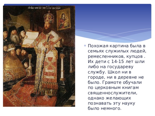 Похожая картина была в семьях служилых людей, ремесленников, купцов . Их дети с 14-15 лет шли либо на государеву службу. Школ ни в городе, ни в деревне не было. Грамоте обучали по церковным книгам священнослужители, однако желающих познавать эту науку было немного. 
