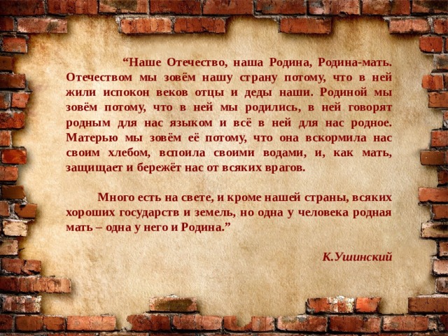 “ Наше Отечество, наша Родина, Родина-мать. Отечеством мы зовём нашу страну потому, что в ней жили испокон веков отцы и деды наши. Родиной мы зовём потому, что в ней мы родились, в ней говорят родным для нас языком и всё в ней для нас родное. Матерью мы зовём её потому, что она вскормила нас своим хлебом, вспоила своими водами, и, как мать, защищает и бережёт нас от всяких врагов.   Много есть на свете, и кроме нашей страны, всяких хороших государств и земель, но одна у человека родная мать – одна у него и Родина.”  К.Ушинский 