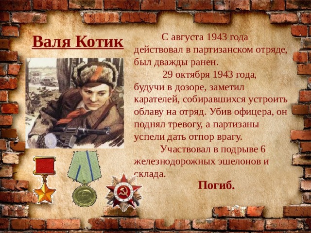 Валя Котик   С августа 1943 года действовал в партизанском отряде, был дважды ранен.  29 октября 1943 года, будучи в дозоре, заметил карателей, собиравшихся устроить облаву на отряд. Убив офицера, он поднял тревогу, а партизаны успели дать отпор врагу.  Участвовал в подрыве 6 железнодорожных эшелонов и склада. Погиб. 
