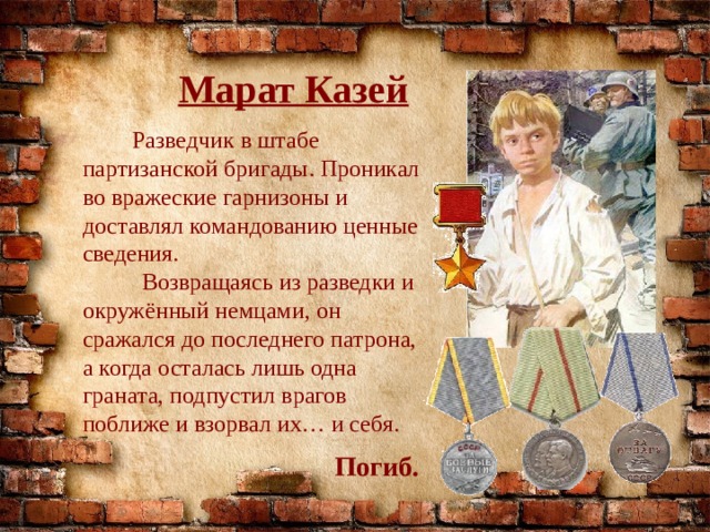 Марат Казей  Разведчик в штабе партизанской бригады. Проникал во вражеские гарнизоны и доставлял командованию ценные сведения.  Возвращаясь из разведки и окружённый немцами, он сражался до последнего патрона, а когда осталась лишь одна граната, подпустил врагов поближе и взорвал их… и себя. Погиб. 