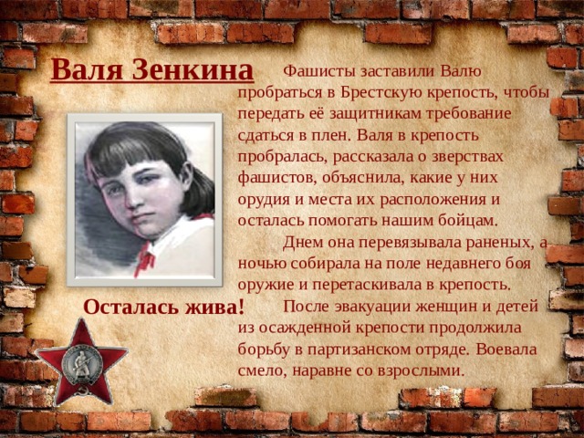 Валя Зенкина  Фашисты заставили Валю пробраться в Брестскую крепость, чтобы передать её защитникам требование сдаться в плен. Валя в крепость пробралась, рассказала о зверствах фашистов, объяснила, какие у них орудия и места их расположения и осталась помогать нашим бойцам.  Днем она перевязывала раненых, а ночью собирала на поле недавнего боя оружие и перетаскивала в крепость.  После эвакуации женщин и детей из осажденной крепости продолжила борьбу в партизанском отряде. Воевала смело, наравне со взрослыми. Осталась жива! 