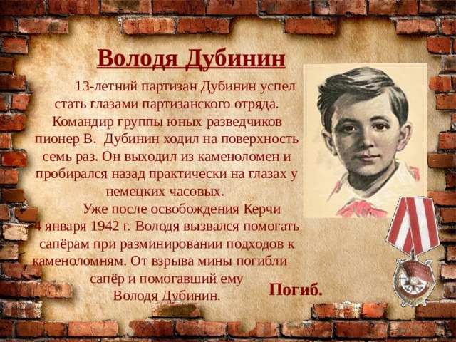 Володя Дубинин  13-летний партизан Дубинин успел стать глазами партизанского отряда. Командир группы юных разведчиков пионер В. Дубинин ходил на поверхность семь раз. Он выходил из каменоломен и пробирался назад практически на глазах у немецких часовых.  Уже после освобождения Керчи 4 января 1942 г. Володя вызвался помогать сапёрам при разминировании подходов к каменоломням. От взрыва мины погибли  сапёр и помогавший ему Володя Дубинин. Погиб. 