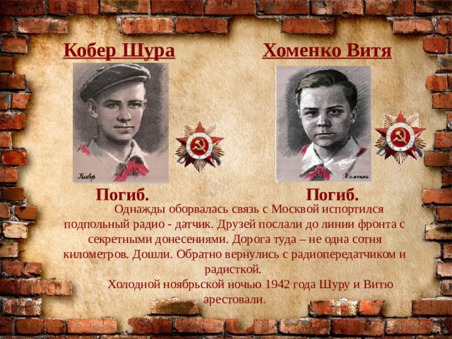 Кобер Шура Хоменко Витя Погиб. Погиб.  Однажды оборвалась связь с Москвой испортился подпольный радио - датчик. Друзей послали до линии фронта с секретными донесениями. Дорога туда – не одна сотня километров. Дошли. Обратно вернулись с радиопередатчиком и радисткой.  Холодной ноябрьской ночью 1942 года Шуру и Витю арестовали. 