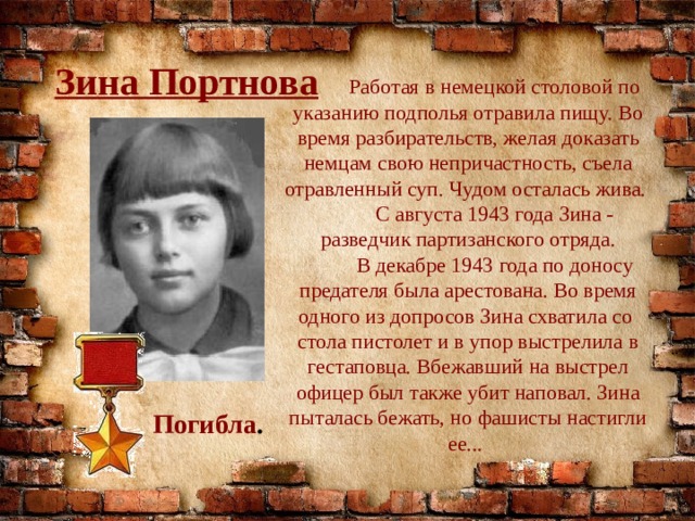 Зина Портнова  Работая в немецкой столовой по указанию подполья отравила пищу. Во время разбирательств, желая доказать немцам свою непричастность, съела отравленный суп. Чудом осталась жива.  С августа 1943 года Зина - разведчик партизанского отряда.  В декабре 1943 года по доносу предателя была арестована. Во время одного из допросов Зина схватила со стола пистолет и в упор выстрелила в гестаповца. Вбежавший на выстрел офицер был также убит наповал. Зина пыталась бежать, но фашисты настигли ее... Погибла . 