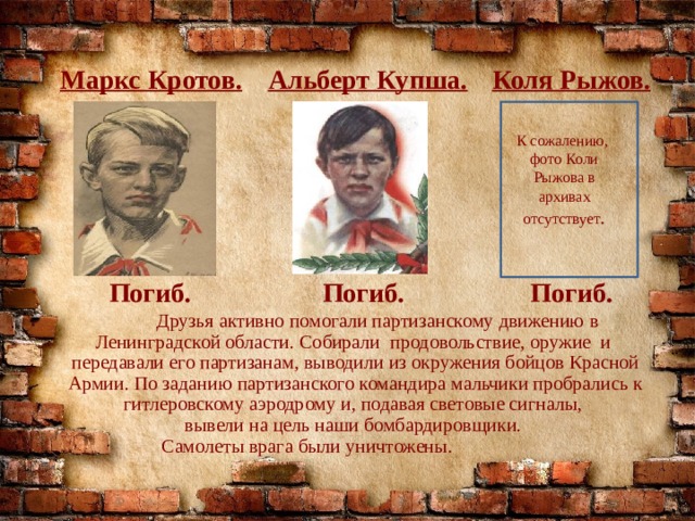 Маркс Кротов. Альберт Купша. Коля Рыжов. К сожалению, фото Коли Рыжова в архивах отсутствует . Погиб. Погиб. Погиб.  Друзья активно помогали партизанскому движению в Ленинградской области. Собирали продовольствие, оружие и передавали его партизанам, выводили из окружения бойцов Красной Армии. По заданию партизанского командира мальчики пробрались к гитлеровскому аэродрому и, подавая световые сигналы, вывели на цель наши бомбардировщики. Самолеты врага были уничтожены. 