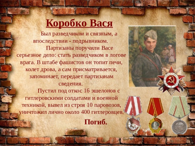 Коробко Вася  Был разведчиком и связным, а впоследствии - подрывником.  Партизаны поручили Васе серьезное дело: стать разведчиком в логове врага. В штабе фашистов он топит печи, колет дрова, а сам присматривается, запоминает, передает партизанам сведения.  Пустил под откос 16 эшелонов с гитлеровскими солдатами и военной техникой, вывел из строя 10 паровозов, уничтожил лично около 400 гитлеровцев. Погиб. 