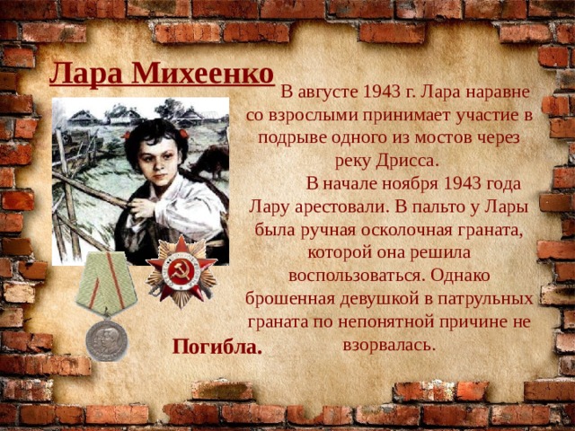 Лара Михеенко  В августе 1943 г. Лара наравне со взрослыми принимает участие в подрыве одного из мостов через реку Дрисса.  В начале ноября 1943 года Лару арестовали. В пальто у Лары была ручная осколочная граната, которой она решила воспользоваться. Однако брошенная девушкой в патрульных граната по непонятной причине не взорвалась. Погибла. 