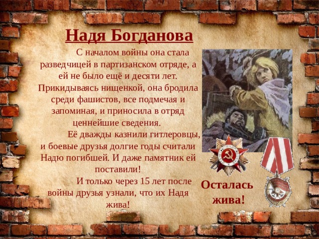 Надя Богданова  С началом войны она стала разведчицей в партизанском отряде, а ей не было ещё и десяти лет. Прикидываясь нищенкой, она бродила среди фашистов, все подмечая и запоминая, и приносила в отряд ценнейшие сведения.  Её дважды казнили гитлеровцы, и боевые друзья долгие годы считали Надю погибшей. И даже памятник ей поставили!  И только через 15 лет после войны друзья узнали, что их Надя жива! Осталась жива! 