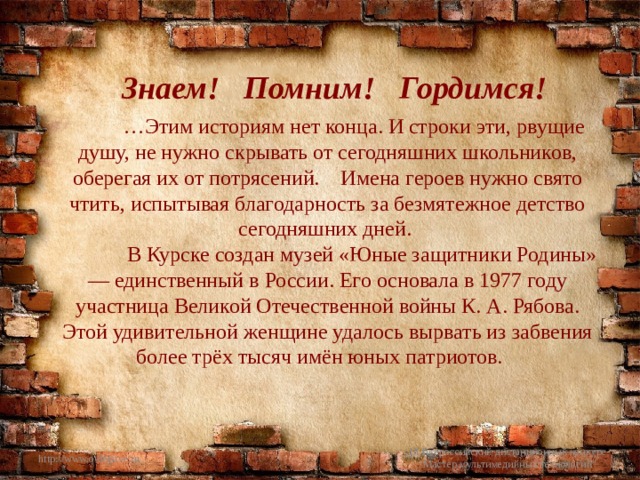 Знаем! Помним! Гордимся!  … Этим историям нет конца. И строки эти, рвущие душу, не нужно скрывать от сегодняшних школьников, оберегая их от потрясений. Имена героев нужно свято чтить, испытывая благодарность за безмятежное детство сегодняшних дней.  В Курске создан музей «Юные защитники Родины» — единственный в России. Его основала в 1977 году участница Великой Отечественной войны К. А. Рябова. Этой удивительной женщине удалось вырвать из забвения более трёх тысяч имён юных патриотов. http://www.o-detstve.ru III Всероссийский дистанционный конкурс 