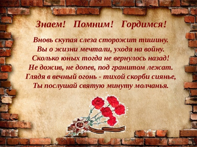 Знаем! Помним! Гордимся! Вновь скупая слеза сторожит тишину. Вы о жизни мечтали, уходя на войну. Сколько юных тогда не вернулось назад! Не дожив, не допев, под гранитом лежат. Глядя в вечный огонь - тихой скорби сиянье, Ты послушай святую минуту молчанья. 