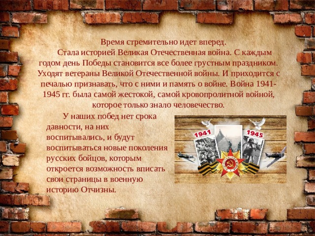 Время стремительно идет вперед. Стала историей Великая Отечественная война. С каждым годом день Победы становится все более грустным праздником. Уходят ветераны Великой Отечественной войны. И приходится с печалью признавать, что с ними и память о войне. Война 1941-1945 гг. была самой жестокой, самой кровопролитной войной, которое только знало человечество.  У наших побед нет срока давности, на них воспитывались, и будут воспитываться новые поколения русских бойцов, которым откроется возможность вписать свои страницы в военную историю Отчизны. 