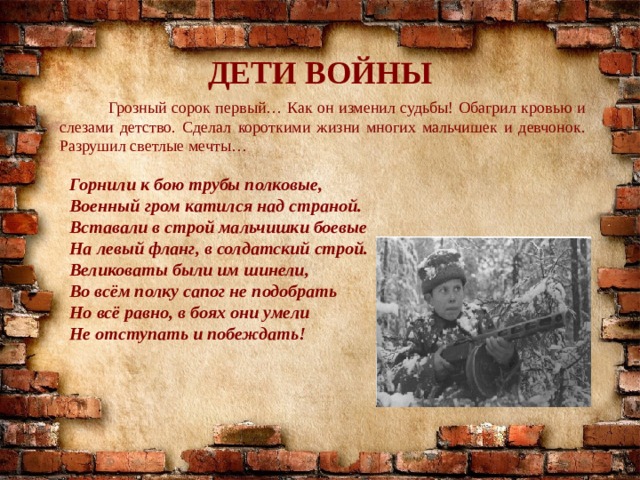 ДЕТИ ВОЙНЫ  Грозный сорок первый… Как он изменил судьбы! Обагрил кровью и слезами детство. Сделал короткими жизни многих мальчишек и девчонок. Разрушил светлые мечты… Горнили к бою трубы полковые, Военный гром катился над страной. Вставали в строй мальчишки боевые На левый фланг, в солдатский строй. Великоваты были им шинели, Во всём полку сапог не подобрать Но всё равно, в боях они умели Не отступать и побеждать! 