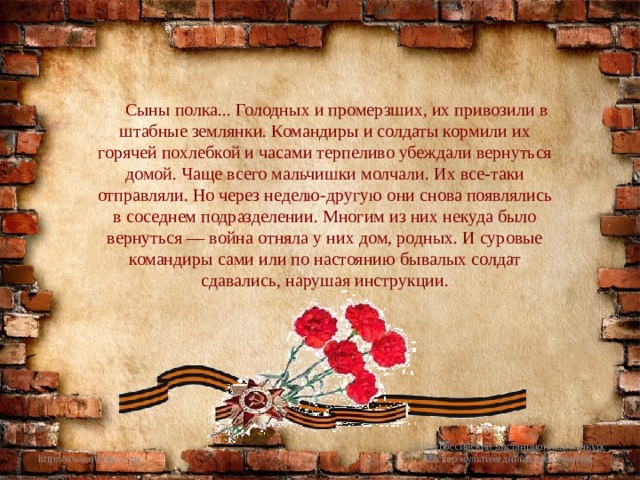 Сыны полка... Голодных и промерзших, их привозили в штабные землянки. Командиры и солдаты кормили их горячей похлебкой и часами терпеливо убеждали вернуться домой. Чаще всего мальчишки молчали. Их все-таки отправляли. Но через неделю-другую они снова появлялись в соседнем подразделении. Многим из них некуда было вернуться — война отняла у них дом, родных. И суровые командиры сами или по настоянию бывалых солдат сдавались, нарушая инструкции. III Всероссийский дистанционный конкурс 