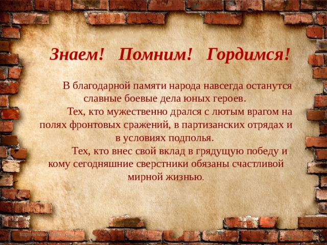 Знаем! Помним! Гордимся!  В благодарной памяти народа навсегда останутся славные боевые дела юных героев.  Тех, кто мужественно дрался с лютым врагом на полях фронтовых сражений, в партизанских отрядах и в условиях подполья.  Тех, кто внес свой вклад в грядущую победу и кому сегодняшние сверстники обязаны счастливой мирной жизнью . http://www.o-detstve.ru 