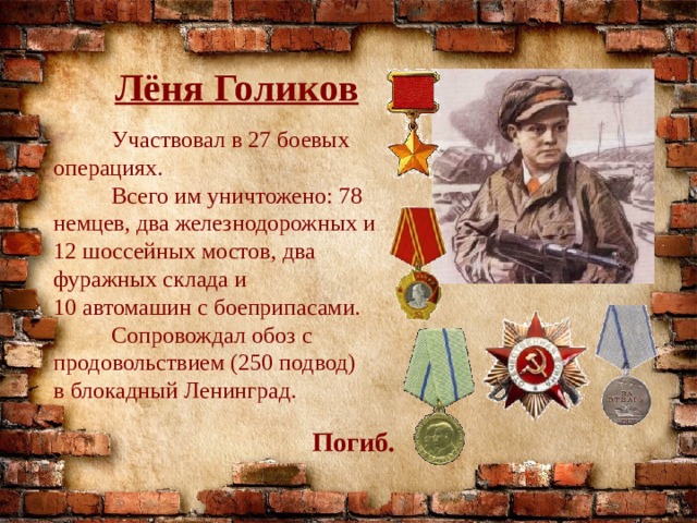Лёня Голиков  Участвовал в 27 боевых операциях.  Всего им уничтожено: 78 немцев, два железнодорожных и 12 шоссейных мостов, два фуражных склада и 10 автомашин с боеприпасами.  Сопровождал обоз с продовольствием (250 подвод) в блокадный Ленинград. Погиб. 