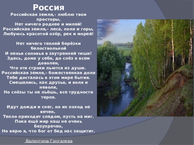 Россия  Российская земля,- люблю твои просторы,  Нет ничего роднее и милей!  Российская земля,- леса, поля и горы,  Любуюсь красотой озёр, рек и морей!   Нет ничего теплей берёзки белоствольной  И пенья соловья в заутренней тиши!  Здесь, дома у себя, до слёз я всем доволен,  Что эти строки льются из души.  Российская земля,- божественная доля  Тебе досталась в этом мире бытия.  Смешались, как друзья, и воля и неволя,  Но слёзы ты не льёшь, все трудности терпя.   Идут дожди и снег, но их поход не вечен,  Тепло приходит следом, пусть на миг.  Пока ещё мир наш не очень безупречен,  Но верю я, что бог от бед нас защитит.   Валентина Гонгалева 