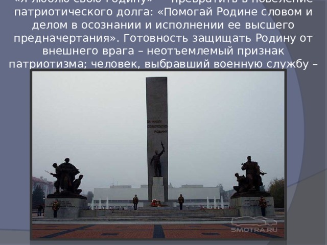 «Я люблю свою Родину» — превратить в повеление патриотического долга: «Помогай Родине словом и делом в осознании и исполнении ее высшего предначертания». Готовность защищать Родину от внешнего врага – неотъемлемый признак патриотизма; человек, выбравший военную службу – проявляет патриотизм. 