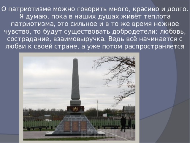 О патриотизме можно говорить много, красиво и долго.  Я думаю, пока в наших душах живёт теплота патриотизма, это сильное и в то же время нежное чувство, то будут существовать добродетели: любовь, сострадание, взаимовыручка. Ведь всё начинается с любви к своей стране, а уже потом распространяется на всех вокруг.   