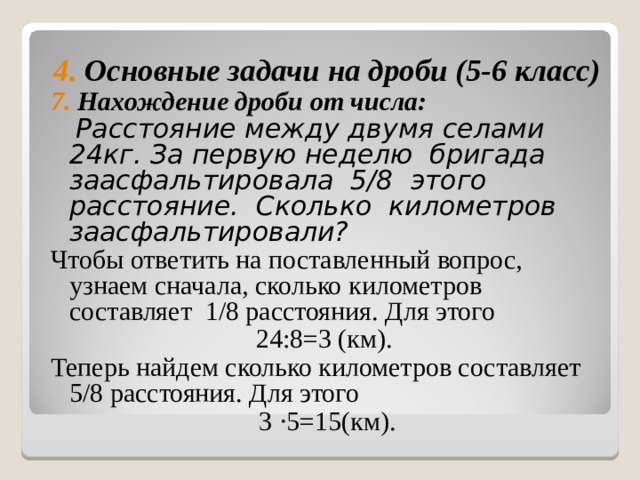 4. Основные задачи на дроби (5-6 класс) 7. Нахождение дроби от числа:  Расстояние между двумя селами 24кг. За первую неделю бригада заасфальтировала 5/8 этого расстояние. Сколько километров заасфальтировали? Чтобы ответить на поставленный вопрос, узнаем сначала, сколько километров составляет 1/8 расстояния. Для этого 24:8=3 (км). Теперь найдем сколько километров составляет 5/8 расстояния. Для этого 3 ∙ 5=15(км). 